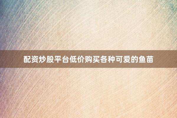 配资炒股平台低价购买各种可爱的鱼苗