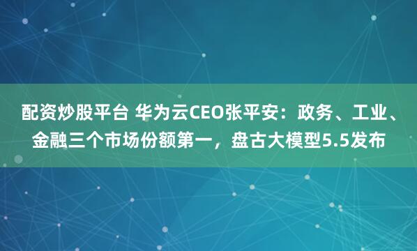 配资炒股平台 华为云CEO张平安：政务、工业、金融三个市场份额第一，盘古大模型5.5发布