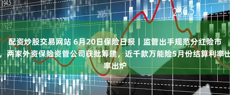 配资炒股交易网站 6月20日保险日报丨监管出手规范分红险市场，两家外资保险资管公司获批筹建，近千款万能险5月份结算利率出炉
