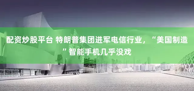 配资炒股平台 特朗普集团进军电信行业，“美国制造”智能手机几乎没戏