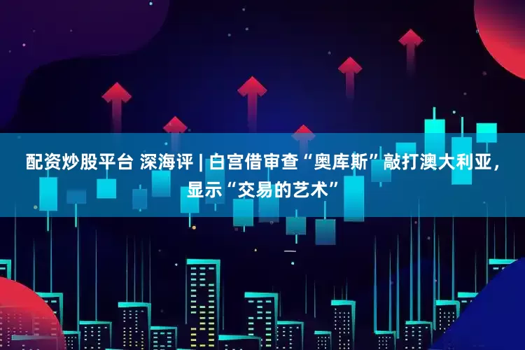 配资炒股平台 深海评 | 白宫借审查“奥库斯”敲打澳大利亚，显示“交易的艺术”