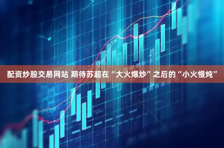 配资炒股交易网站 期待苏超在“大火爆炒”之后的“小火慢炖”