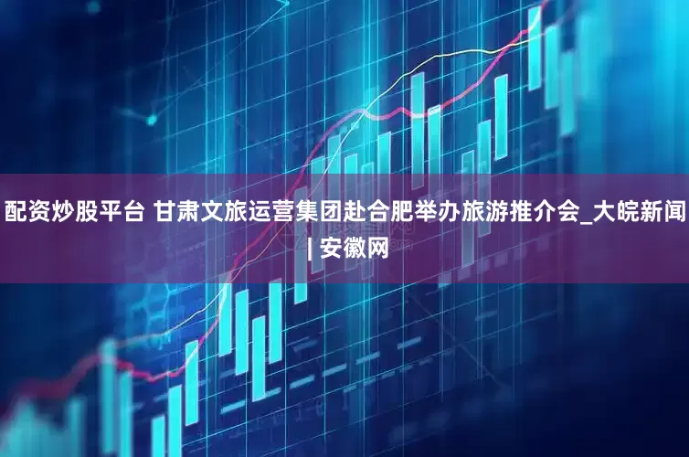 配资炒股平台 甘肃文旅运营集团赴合肥举办旅游推介会_大皖新闻 | 安徽网