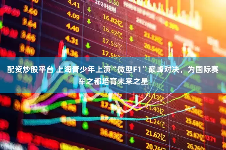 配资炒股平台 上海青少年上演“微型F1”巅峰对决，为国际赛车之都培育未来之星