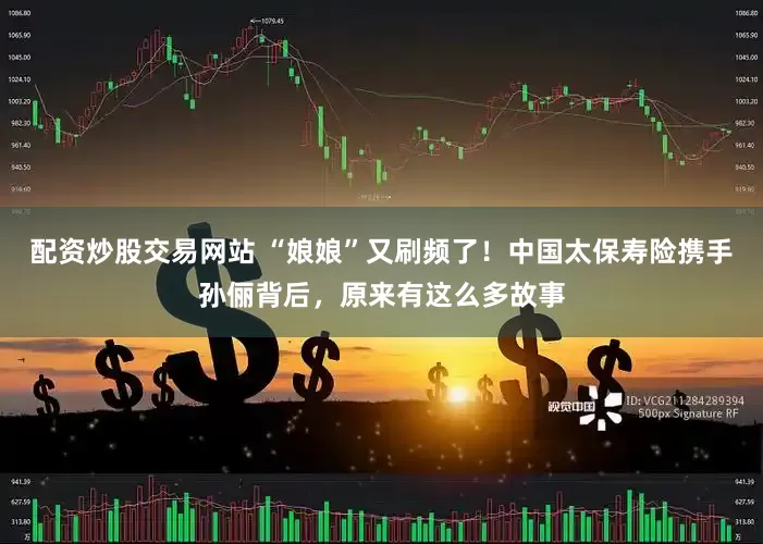 配资炒股交易网站 “娘娘”又刷频了！中国太保寿险携手孙俪背后，原来有这么多故事