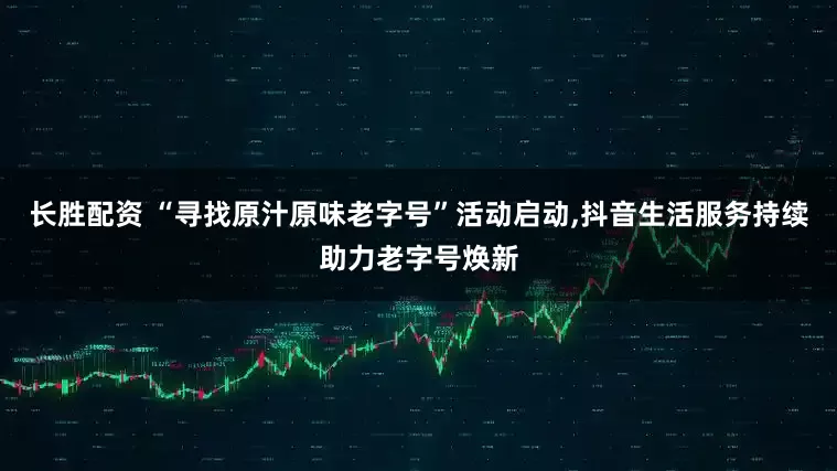 长胜配资 “寻找原汁原味老字号”活动启动,抖音生活服务持续助力老字号焕新