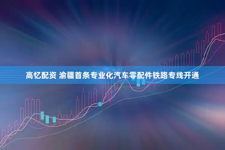 高忆配资 渝疆首条专业化汽车零配件铁路专线开通
