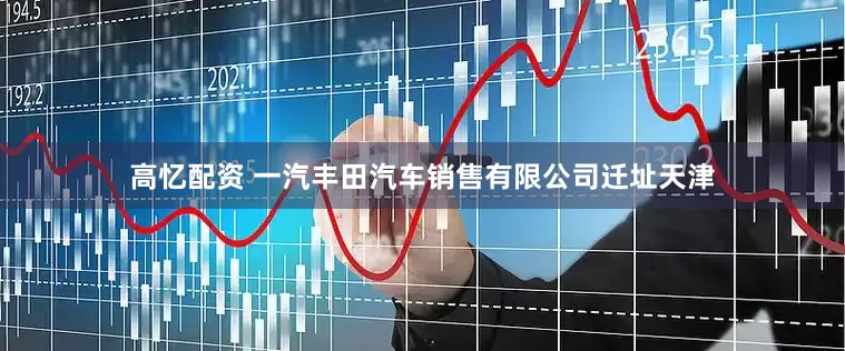 高忆配资 一汽丰田汽车销售有限公司迁址天津