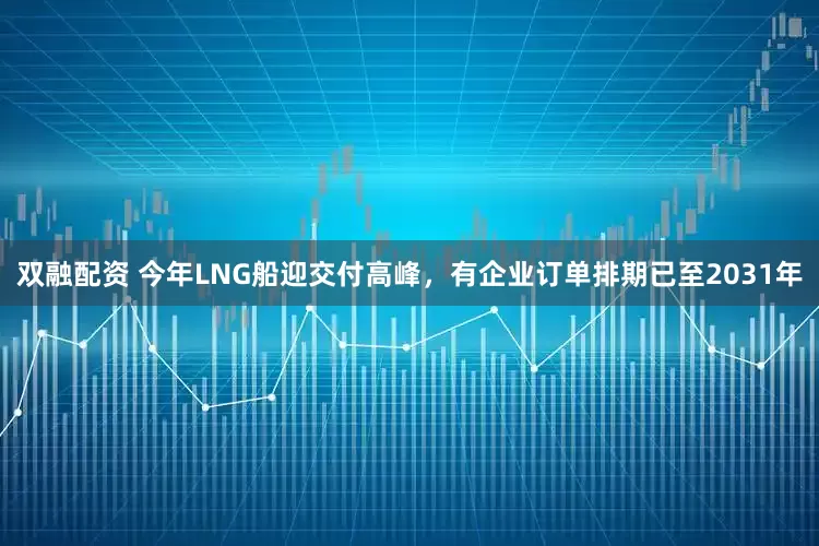 双融配资 今年LNG船迎交付高峰，有企业订单排期已至2031年