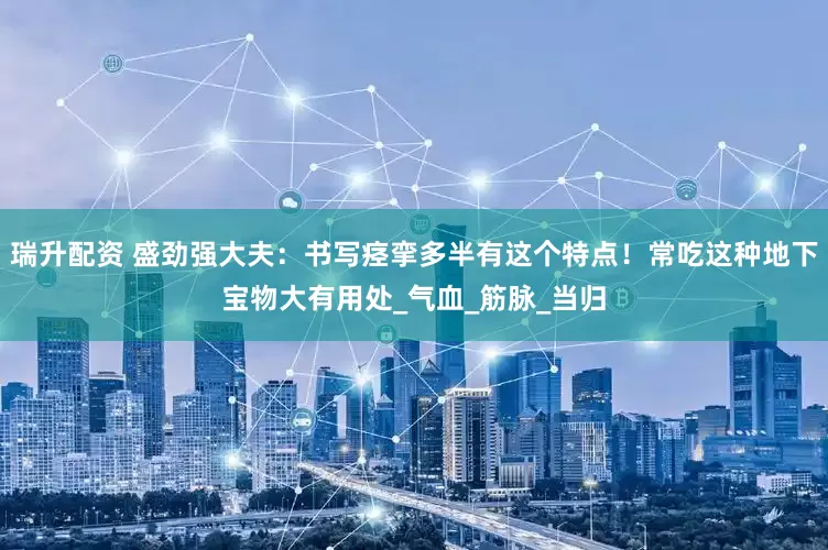 瑞升配资 盛劲强大夫：书写痉挛多半有这个特点！常吃这种地下宝物大有用处_气血_筋脉_当归