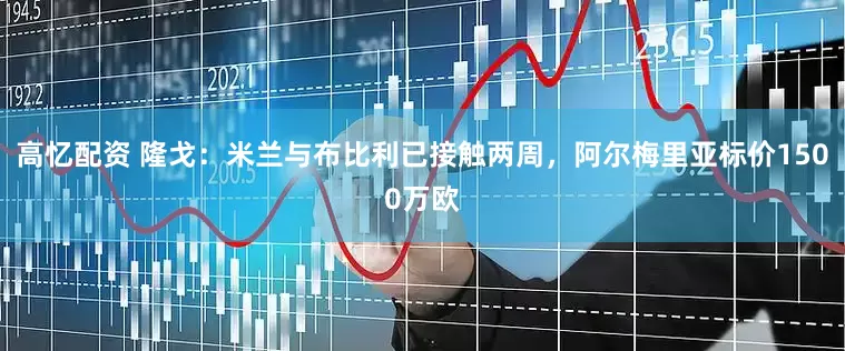 高忆配资 隆戈：米兰与布比利已接触两周，阿尔梅里亚标价1500万欧