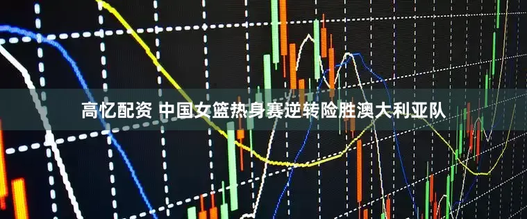 高忆配资 中国女篮热身赛逆转险胜澳大利亚队