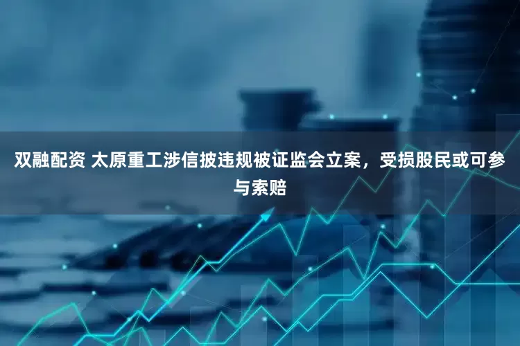 双融配资 太原重工涉信披违规被证监会立案，受损股民或可参与索赔