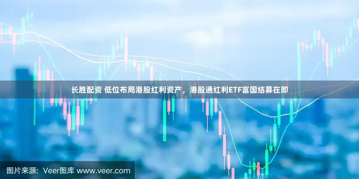 长胜配资 低位布局港股红利资产，港股通红利ETF富国结募在即