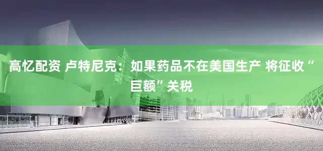 高忆配资 卢特尼克：如果药品不在美国生产 将征收“巨额”关税