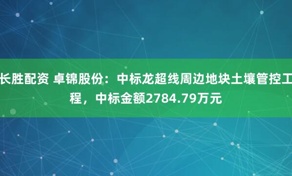 长胜配资 卓锦股份：中标龙超线周边地块土壤管控工程，中标金额2784.79万元