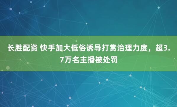 长胜配资 快手加大低俗诱导打赏治理力度，超3.7万名主播被处罚