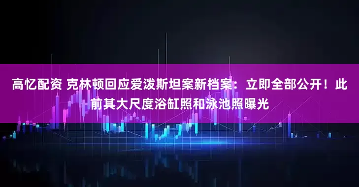 高忆配资 克林顿回应爱泼斯坦案新档案：立即全部公开！此前其大尺度浴缸照和泳池照曝光