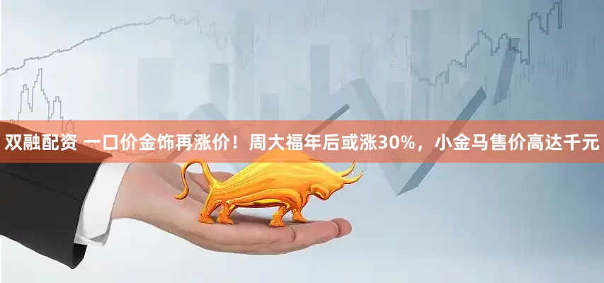 双融配资 一口价金饰再涨价！周大福年后或涨30%，小金马售价高达千元